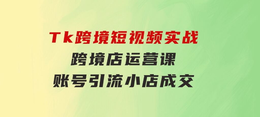 Tk跨境短视频实战&跨境店运营课：账号引流、小店成交-海纳网创学院