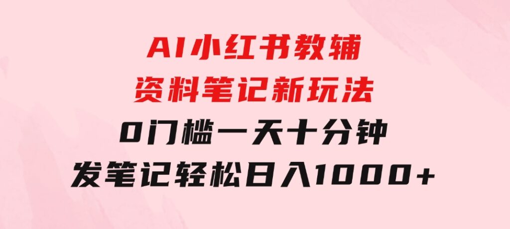 AI小红书教辅资料笔记新玩法，0门槛，一天十分钟发笔记轻松日入1000+-海纳网创学院