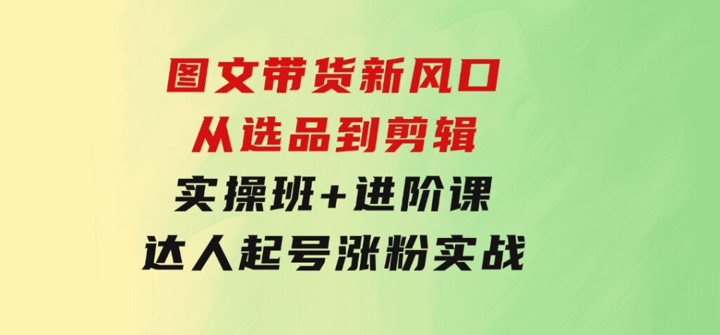 图文带货新风口：从选品到剪辑，实操班+进阶课，达人起号涨粉实战-海纳网创学院