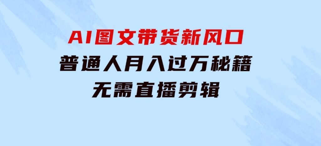 AI图文带货新风口：普通人月入过万秘籍，无需直播剪辑-海纳网创学院