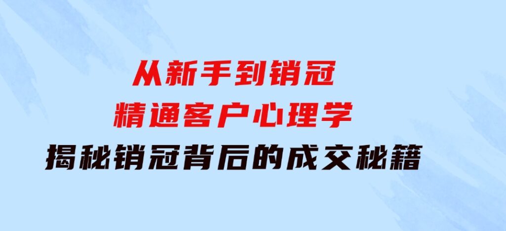 从新手到销冠：精通客户心理学，揭秘销冠背后的成交秘籍-海纳网创学院