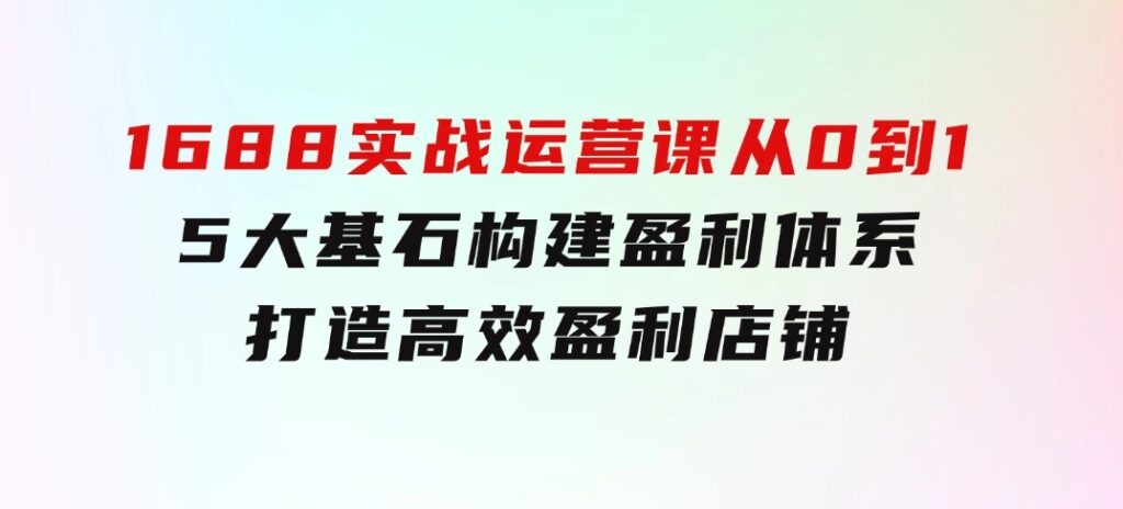 1688实战运营课：从0到1，5大基石构建盈利体系，打造高效盈利店铺-海纳网创学院