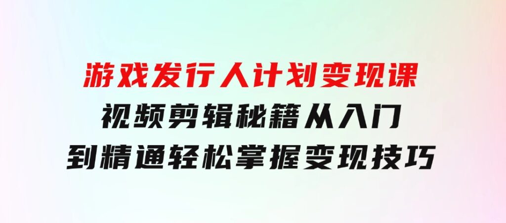 游戏发行人计划变现课：视频剪辑秘籍，从入门到精通，轻松掌握变现技巧-海纳网创学院