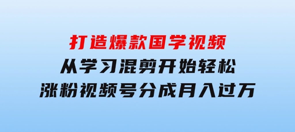 打造爆款国学视频，从学习混剪开始！轻松涨粉，视频号分成月入过万-海纳网创学院