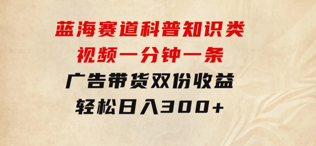 蓝海赛道科普知识类视频，一分钟一条，广告+带货双份收益，轻松日入300+-海纳网创学院