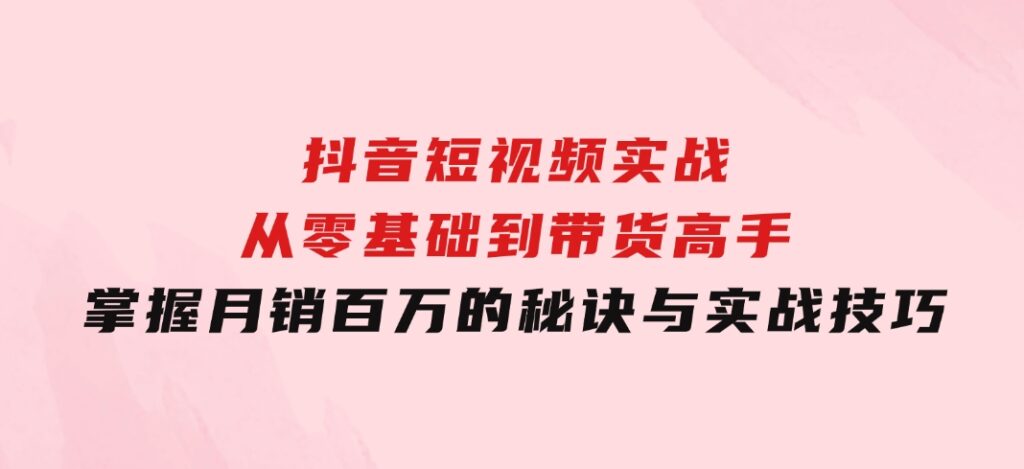 抖音短视频实战：从零基础到带货高手，掌握月销百万的秘诀与实战技巧-海纳网创学院