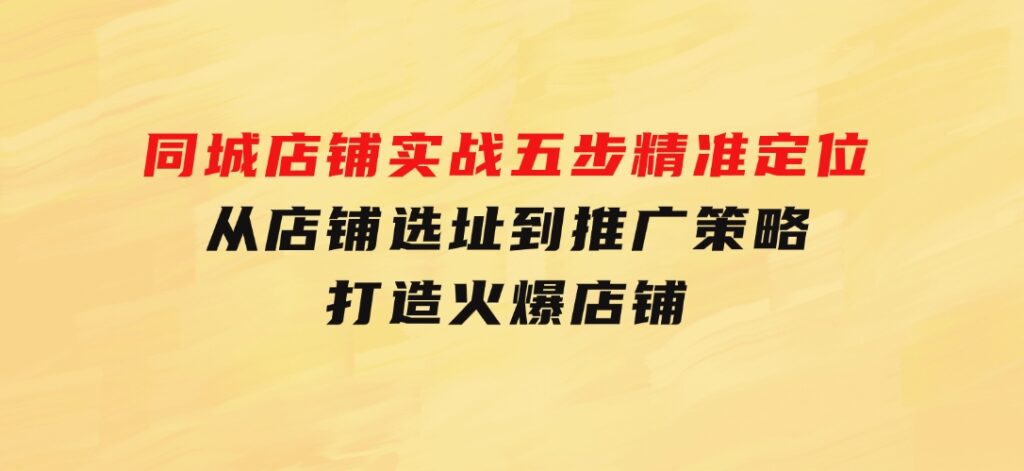 同城店铺实战：五步精准定位，从店铺选址到推广策略，打造火爆店铺-海纳网创学院