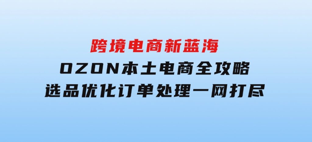 跨境电商新蓝海：OZON本土电商全攻略，选品优化订单处理一网打尽-海纳网创学院