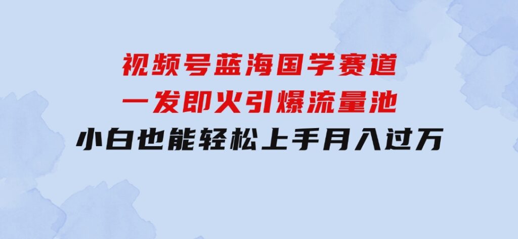 视频号蓝海国学赛道，一发即火，引爆流量池，小白也能轻松上手，月入过万-海纳网创学院