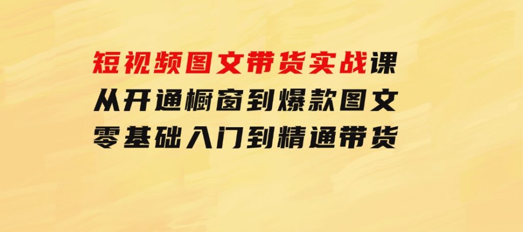 短视频图文带货实战课：从开通橱窗到爆款图文，零基础入门到精通带货-海纳网创学院