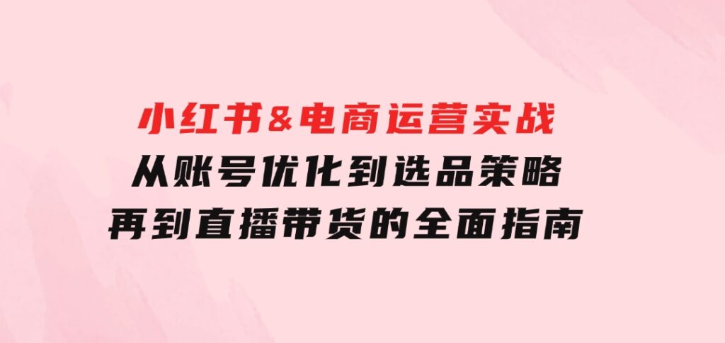 小红书&电商运营实战：从账号优化到选品策略，再到直播带货的全面指南-海纳网创学院