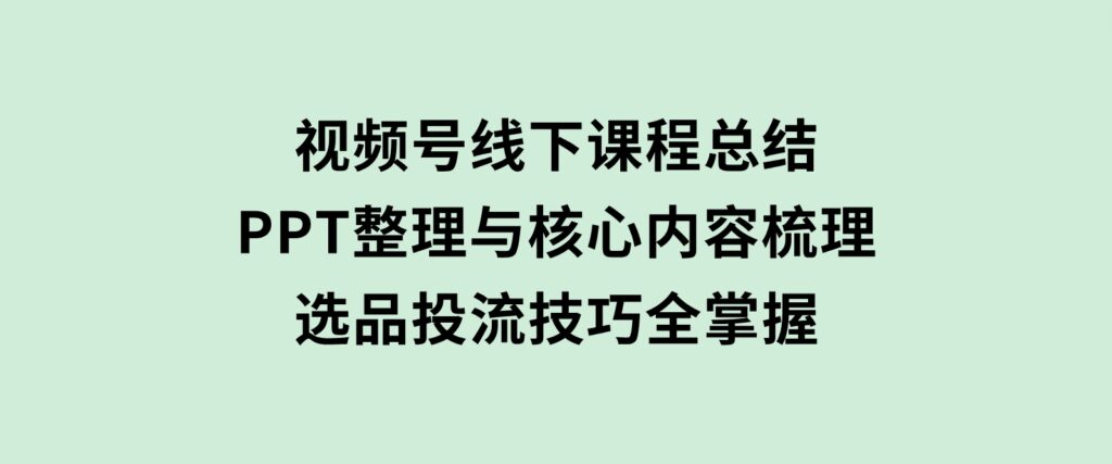 视频号线下课程总结：PPT整理与核心内容梳理，选品投流技巧全掌握-海南千川网络科技