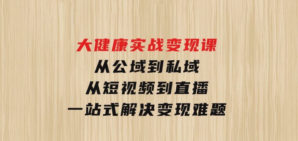 大健康实战变现课：从公域到私域，从短视频到直播，一站式解决变现难题-海南千川网络科技