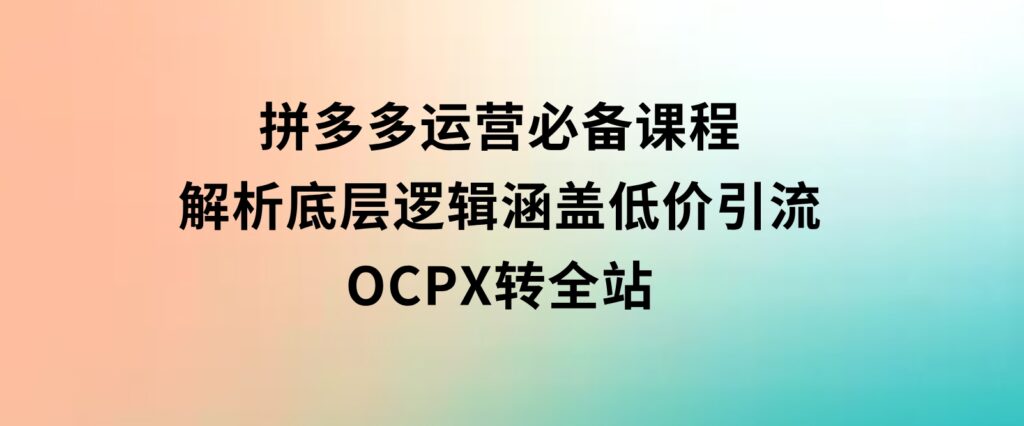 拼多多运营必备课程，解析底层逻辑，涵盖低价引流、OCPX转全站-海南千川网络科技