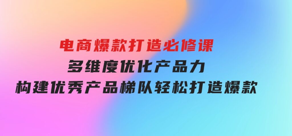 电商爆款打造必修课：多维度优化产品力，构建优秀产品梯队，轻松打造爆款-海南千川网络科技