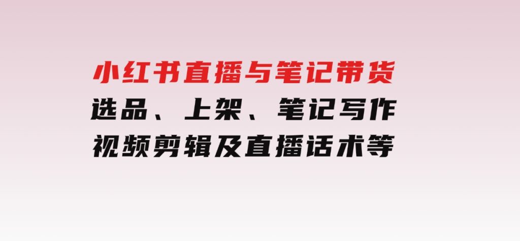 小红书直播与笔记带货：选品、上架、笔记写作、视频剪辑及直播话术等-海南千川网络科技