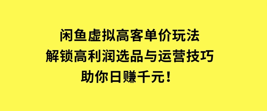 闲鱼虚拟高客单价玩法：解锁高利润选品与运营技巧，助你日赚千元！-海南千川网络科技