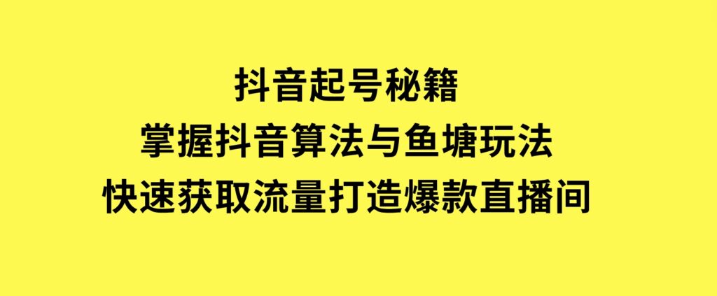 抖音起号秘籍，掌握抖音算法与鱼塘玩法，快速获取流量，打造爆款直播间-海南千川网络科技