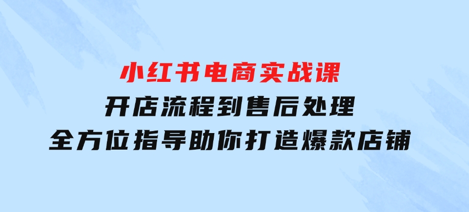 小红书电商实战课，开店流程到售后处理，全方位指导，助你打造爆款店铺-海南千川网络科技