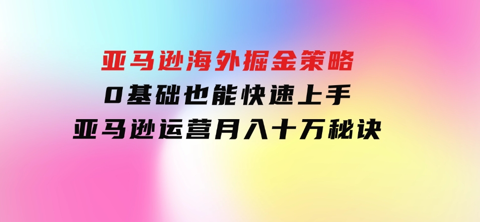 亚马逊海外掘金策略，0基础也能快速上手，亚马逊运营月入十万秘诀-海南千川网络科技