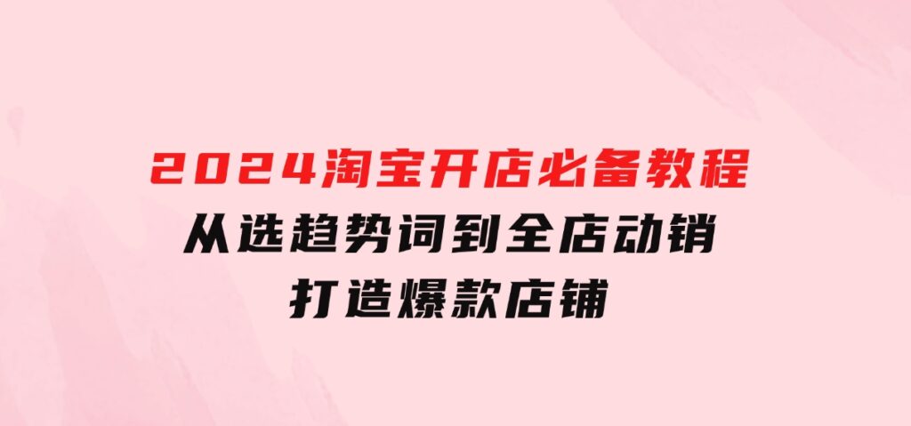 2024淘宝开店必备教程，从选趋势词到全店动销，打造爆款店铺-海南千川网络科技