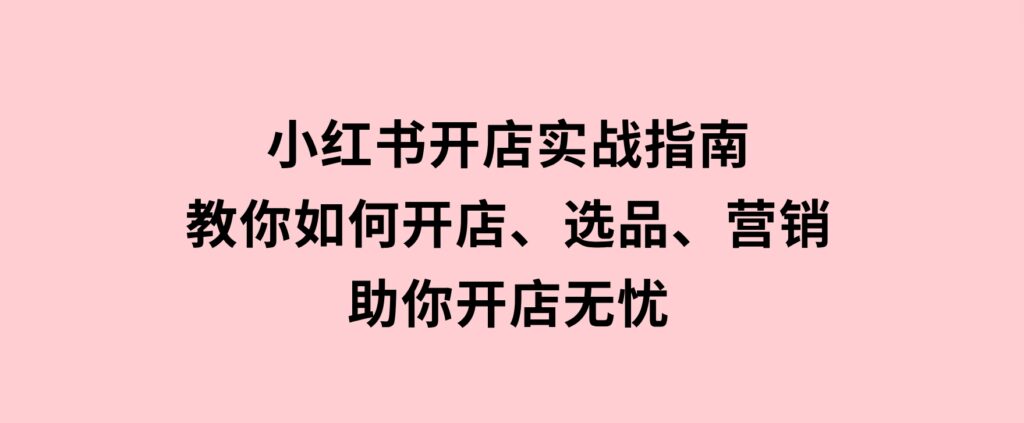 小红书开店实战指南：教你如何开店、选品、营销等，助你开店无忧-海南千川网络科技