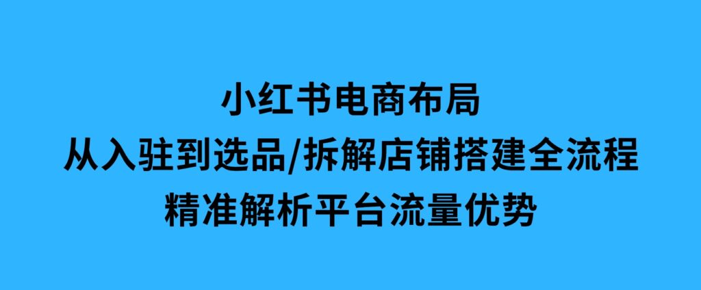 小红书电商布局：从入驻到选品/拆解店铺搭建全流程/精准解析平台流量优势-海南千川网络科技