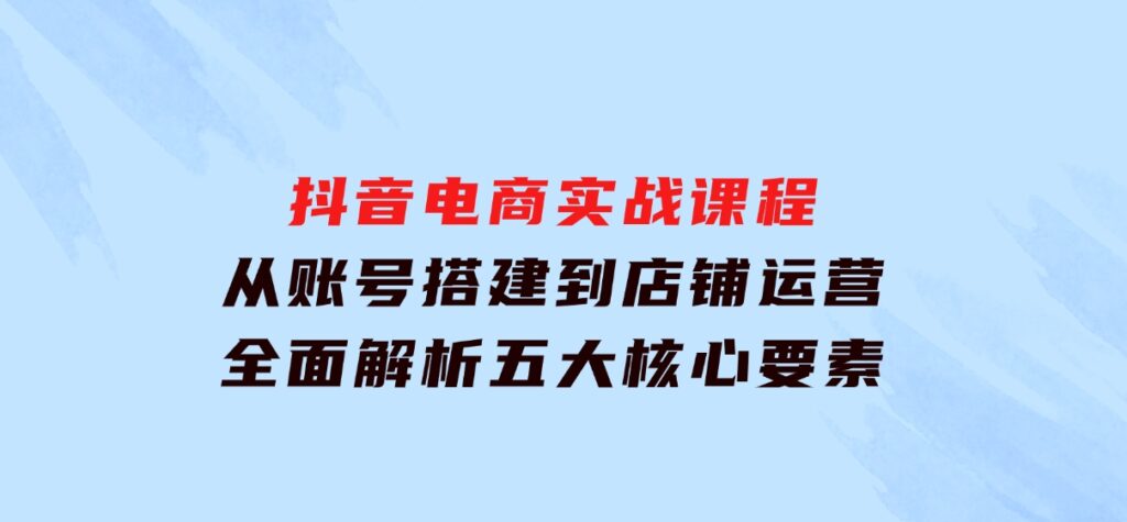 抖音电商实战课程：从账号搭建到店铺运营，全面解析五大核心要素-海南千川网络科技