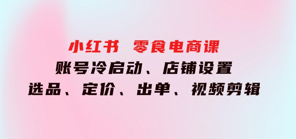 小红书零食电商课：账号冷启动、店铺设置、选品、定价、出单、视频剪辑-海南千川网络科技