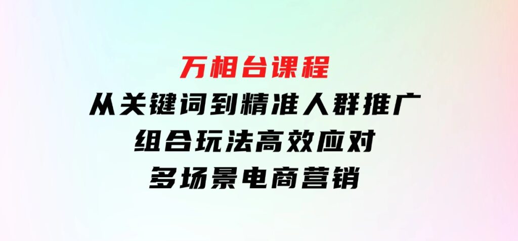 万相台课程：从关键词到精准人群推广，组合玩法高效应对多场景电商营销-海南千川网络科技