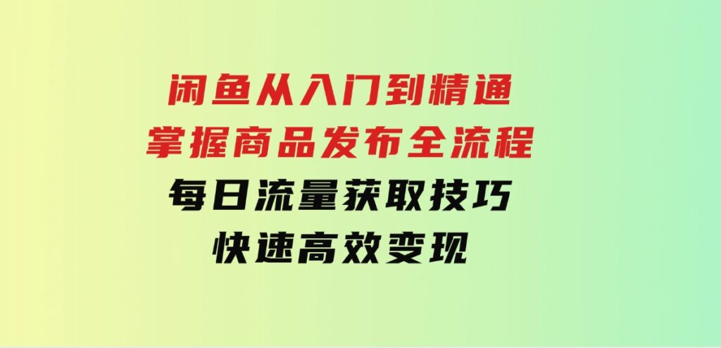 闲鱼从入门到精通：掌握商品发布全流程，每日流量获取技巧，快速高效变现-海南千川网络科技