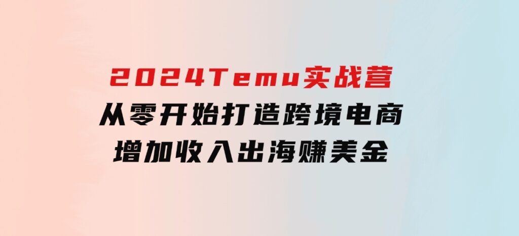 2024Temu实战营：从零开始打造跨境电商，增加收入，出海赚美金-海南千川网络科技