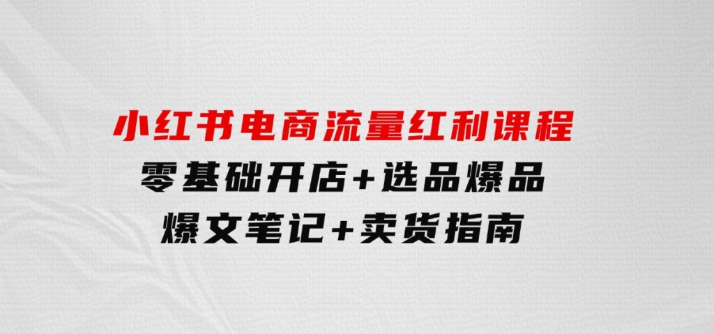 小红书电商流量红利课程：零基础开店+选品爆品+爆文笔记+卖货指南-海南千川网络科技