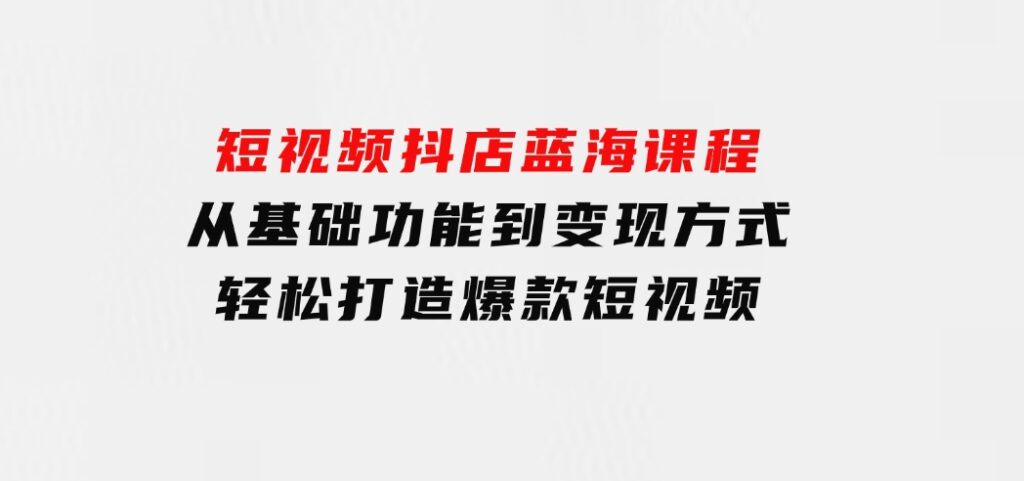 短视频抖店蓝海课程：从基础功能到变现方式，轻松打造爆款短视频-海南千川网络科技