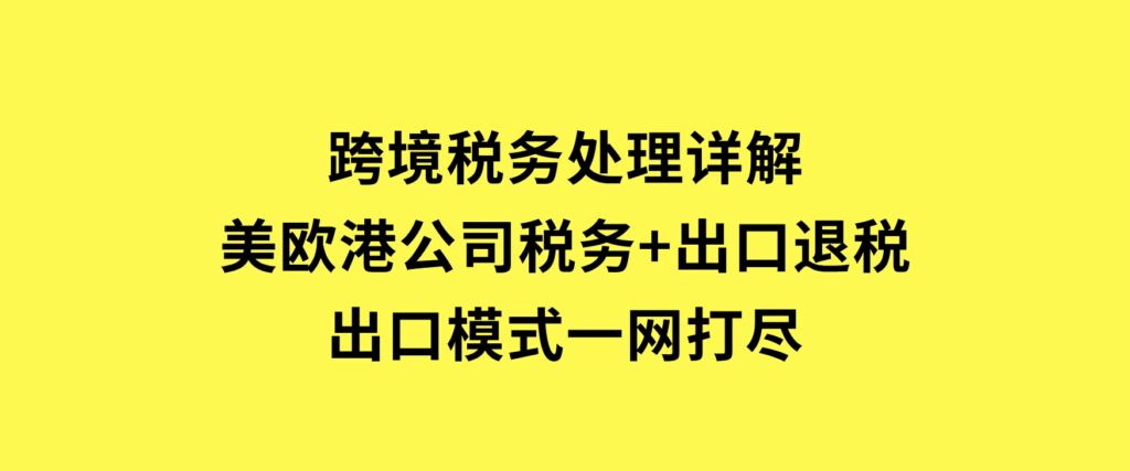 跨境税务处理详解：美欧港公司税务+出口退税+出口模式一网打尽-海南千川网络科技