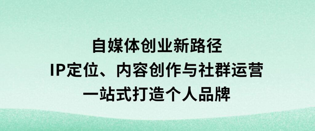 自媒体创业新路径：IP定位、内容创作与社群运营，一站式打造个人品牌-海南千川网络科技