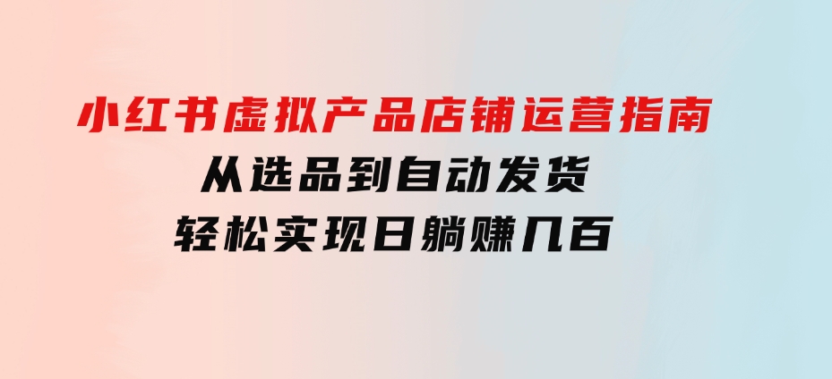 小红书虚拟产品店铺运营指南：从选品到自动发货，轻松实现日躺赚几百-海南千川网络科技