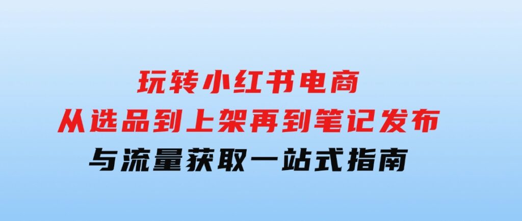 玩转小红书电商：从选品到上架，再到笔记发布与流量获取，一站式指南-海南千川网络科技