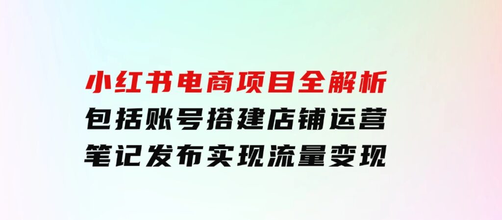 小红书电商项目全解析，包括账号搭建、店铺运营、笔记发布实现流量变现-海南千川网络科技