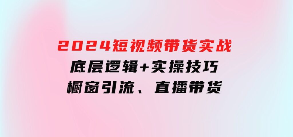 2024短视频带货实战：底层逻辑+实操技巧，橱窗引流、直播带货-海南千川网络科技