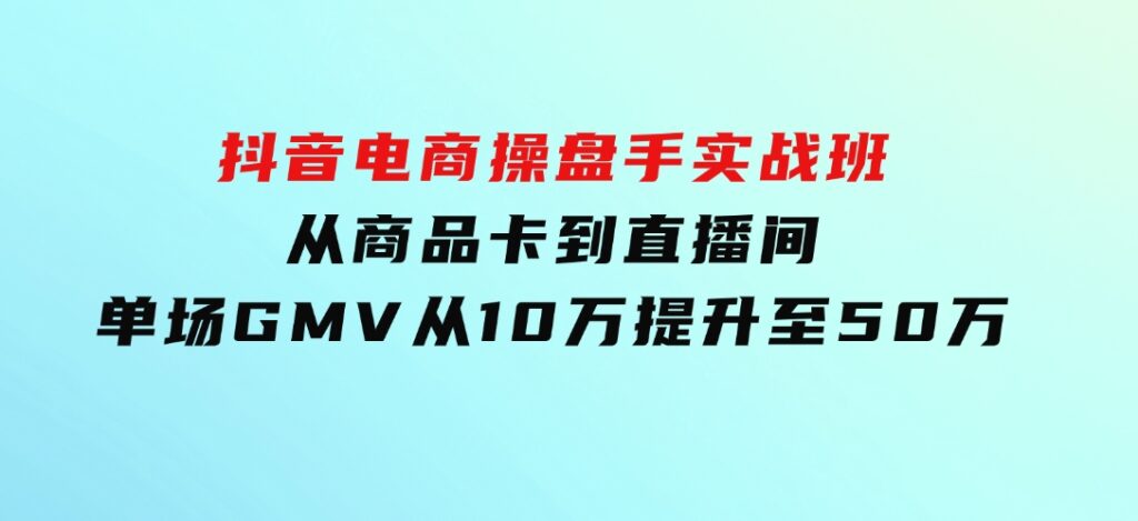 抖音电商操盘手实战班：从商品卡到直播间，单场GMV从10万提升至50万-海南千川网络科技