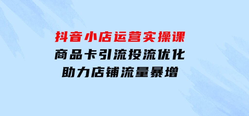 抖音小店运营实操课：商品卡引流投流优化，助力店铺流量暴增-海南千川网络科技