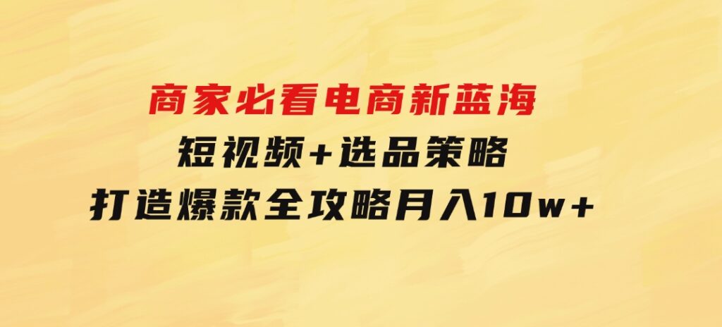 商家必看电商新蓝海：短视频+选品策略，打造爆款全攻略，月入10w+-海南千川网络科技