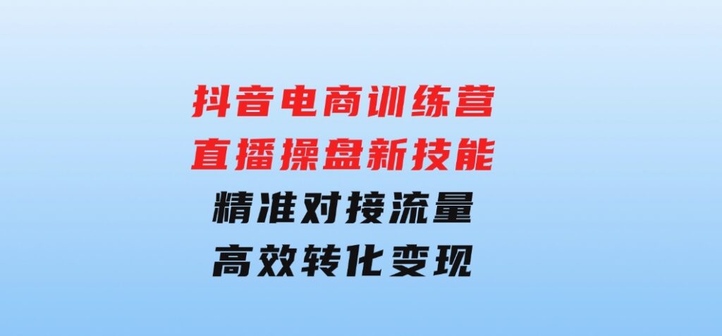 抖音电商训练营：直播操盘新技能，精准对接流量，高效转化变现-海南千川网络科技