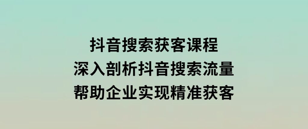 抖音搜索获客课程：深入剖析抖音搜索流量，帮助企业实现精准获客-海南千川网络科技