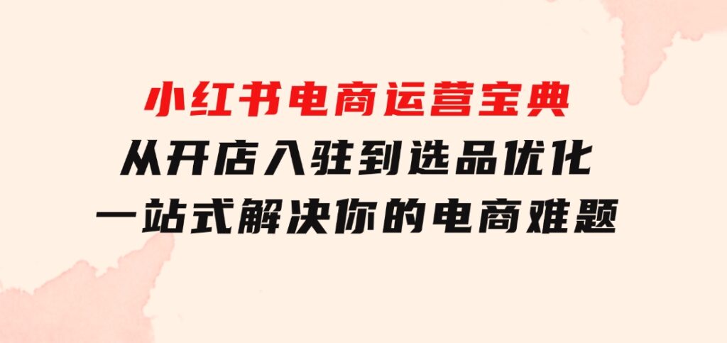 小红书电商运营宝典：从开店入驻到选品优化，一站式解决你的电商难题-海南千川网络科技