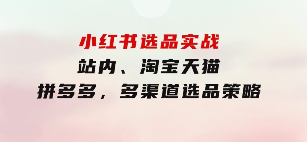 小红书选品实战：站内、淘宝天猫、拼多多，多渠道选品策略-海南千川网络科技