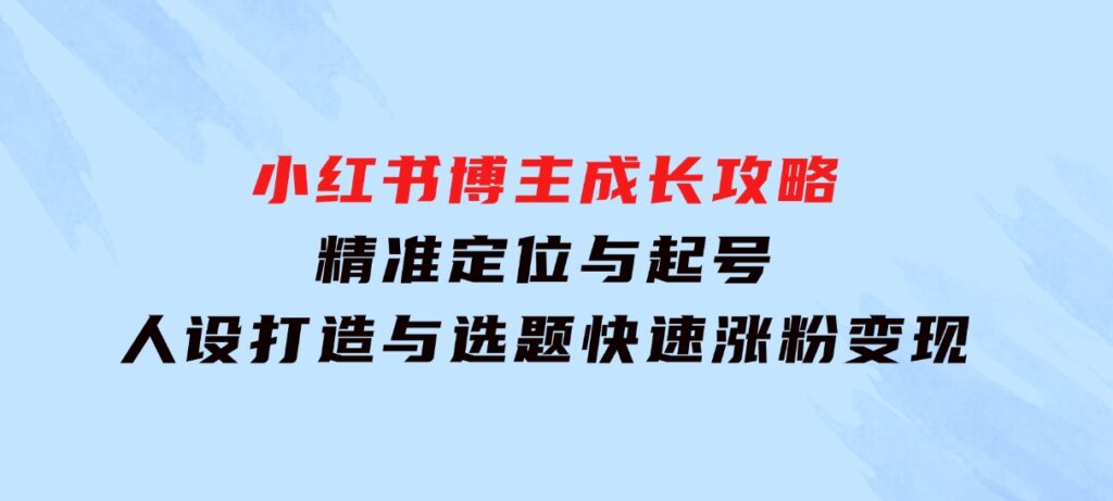 小红书博主成长攻略：精准定位与起号，人设打造与选题，快速涨粉变现-海南千川网络科技