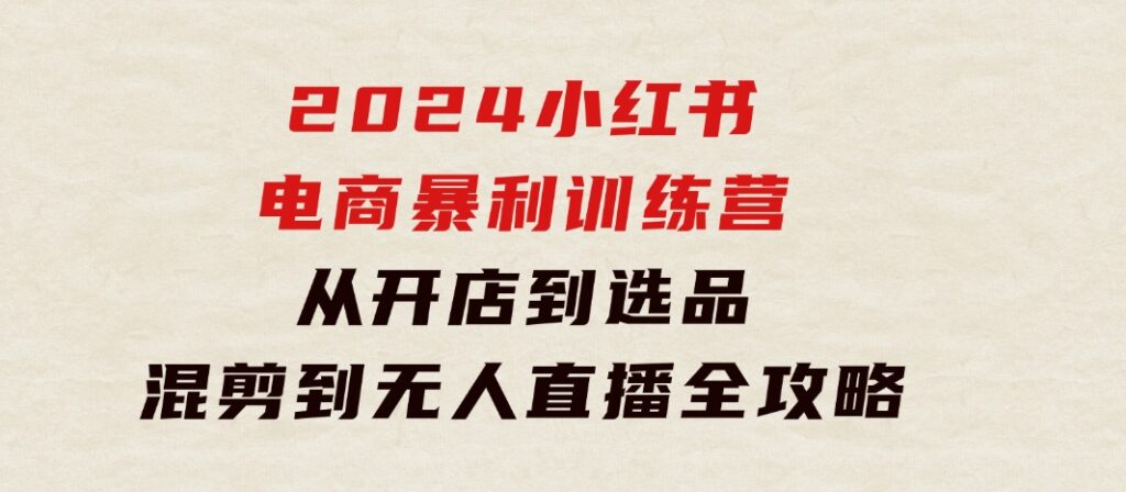 2024小红书电商暴利训练营：从开店到选品，混剪到无人直播全攻略-海南千川网络科技