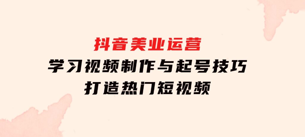 抖音美业运营：学习视频制作与起号技巧，打造热门短视频-海南千川网络科技